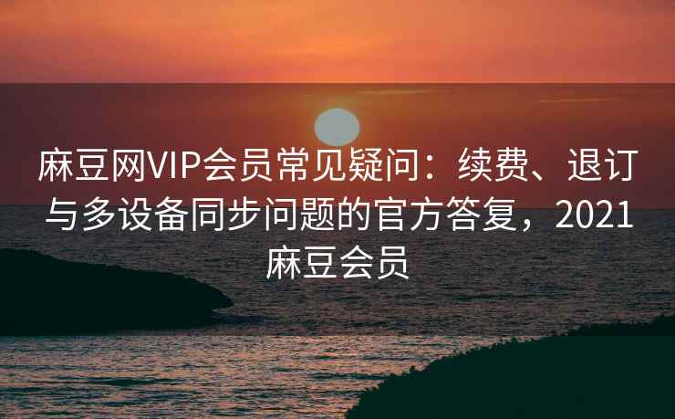 麻豆网VIP会员常见疑问：续费、退订与多设备同步问题的官方答复，2021麻豆会员