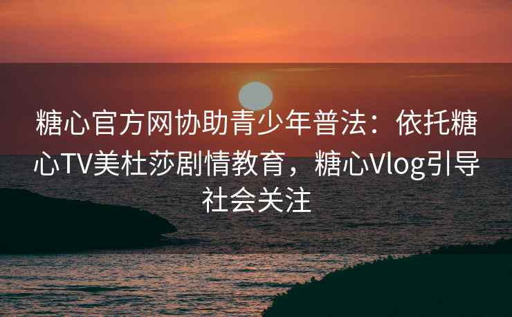 糖心官方网协助青少年普法：依托糖心TV美杜莎剧情教育，糖心Vlog引导社会关注