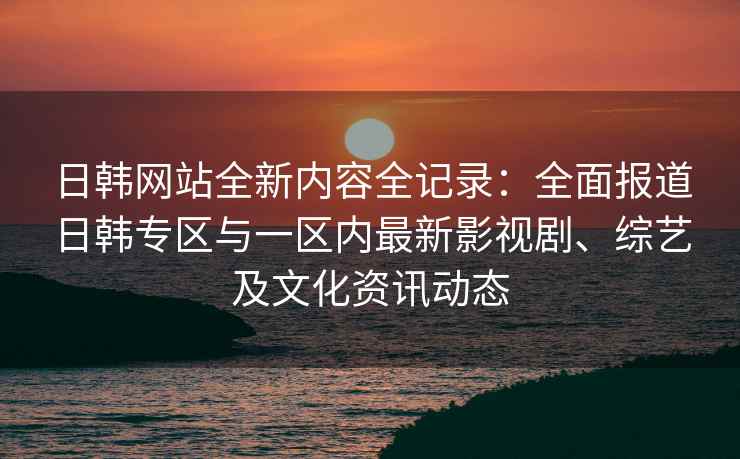 日韩网站全新内容全记录：全面报道日韩专区与一区内最新影视剧、综艺及文化资讯动态