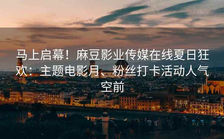 马上启幕！麻豆影业传媒在线夏日狂欢：主题电影月、粉丝打卡活动人气空前