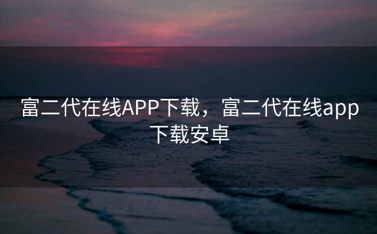 富二代在线APP下载，富二代在线app下载安卓