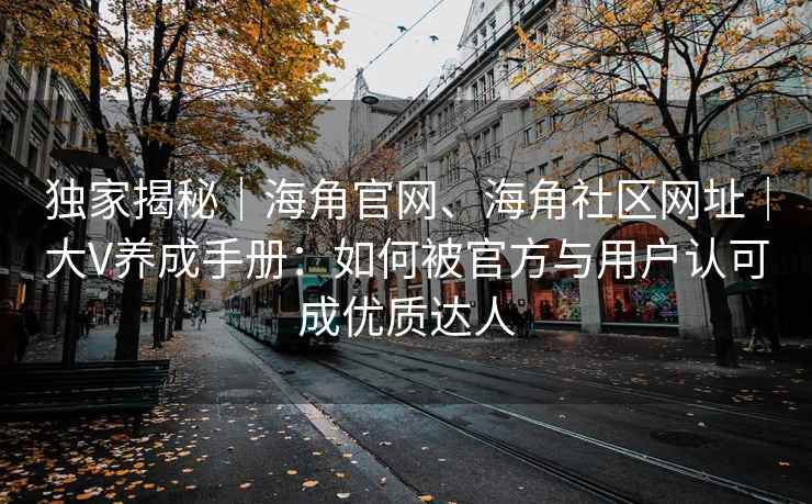 独家揭秘｜海角官网、海角社区网址｜大V养成手册：如何被官方与用户认可成优质达人