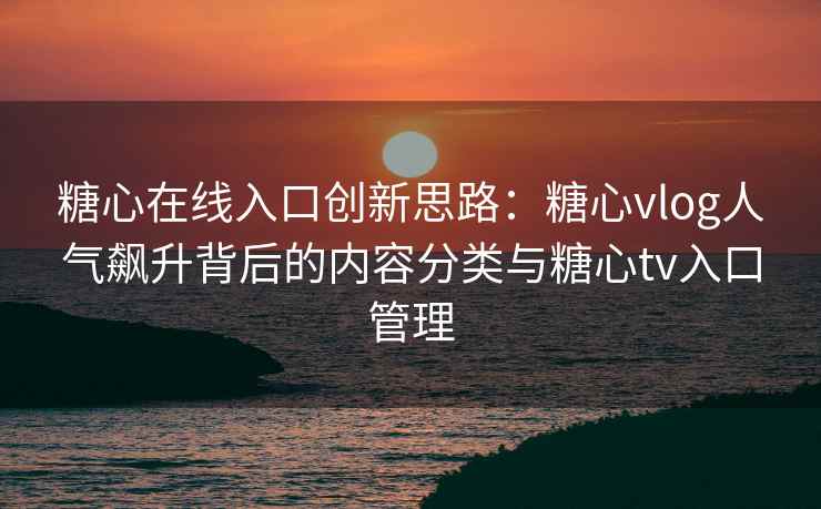 糖心在线入口创新思路：糖心vlog人气飙升背后的内容分类与糖心tv入口管理