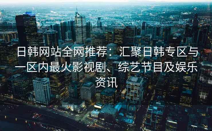 日韩网站全网推荐：汇聚日韩专区与一区内最火影视剧、综艺节目及娱乐资讯