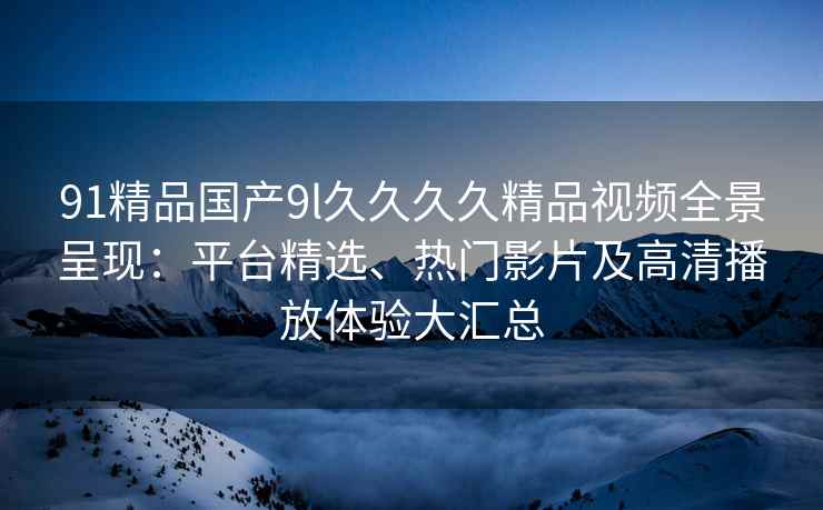 91精品国产9l久久久久精品视频全景呈现：平台精选、热门影片及高清播放体验大汇总