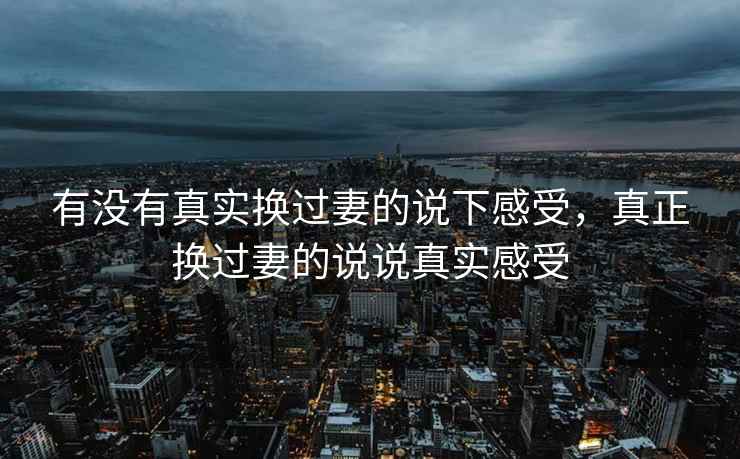有没有真实换过妻的说下感受，真正换过妻的说说真实感受