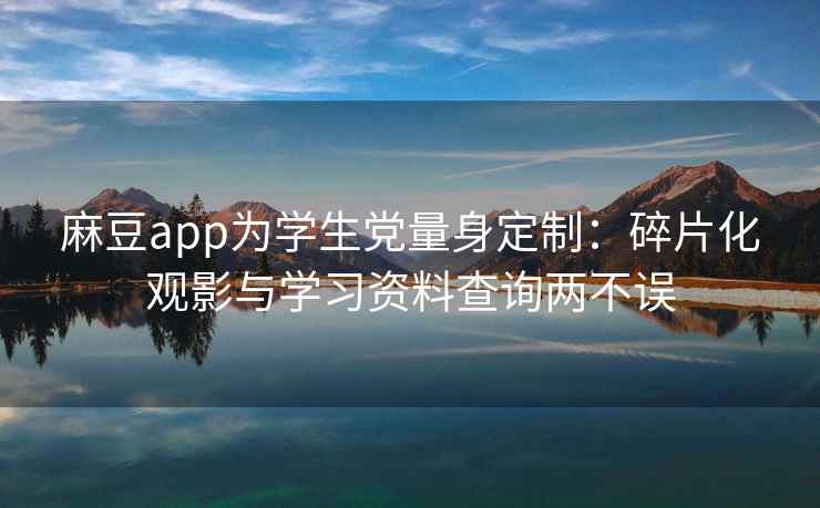 麻豆app为学生党量身定制：碎片化观影与学习资料查询两不误