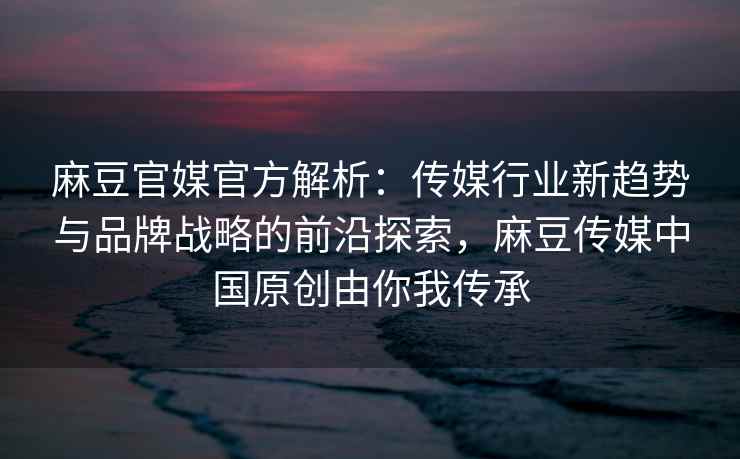 麻豆官媒官方解析：传媒行业新趋势与品牌战略的前沿探索，麻豆传媒中国原创由你我传承
