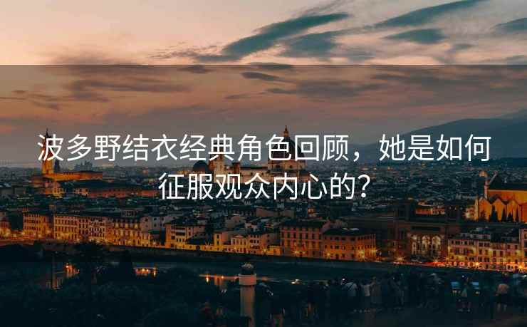 波多野结衣经典角色回顾，她是如何征服观众内心的？