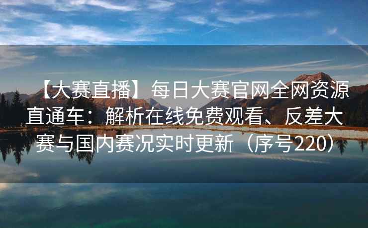 【大赛直播】每日大赛官网全网资源直通车：解析在线免费观看、反差大赛与国内赛况实时更新（序号220）