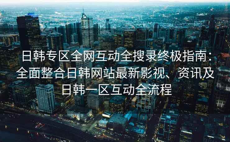 日韩专区全网互动全搜录终极指南：全面整合日韩网站最新影视、资讯及日韩一区互动全流程