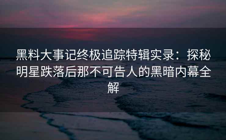 黑料大事记终极追踪特辑实录：探秘明星跌落后那不可告人的黑暗内幕全解