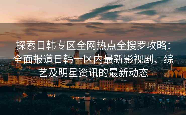 探索日韩专区全网热点全搜罗攻略：全面报道日韩一区内最新影视剧、综艺及明星资讯的最新动态
