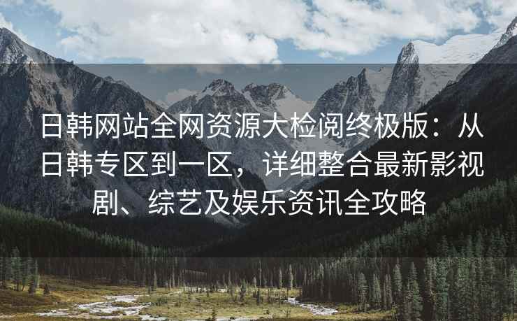 日韩网站全网资源大检阅终极版：从日韩专区到一区，详细整合最新影视剧、综艺及娱乐资讯全攻略