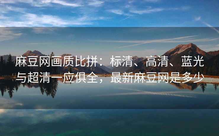 麻豆网画质比拼:标清、高清、蓝光与超清一应俱全,最新麻豆网是多少