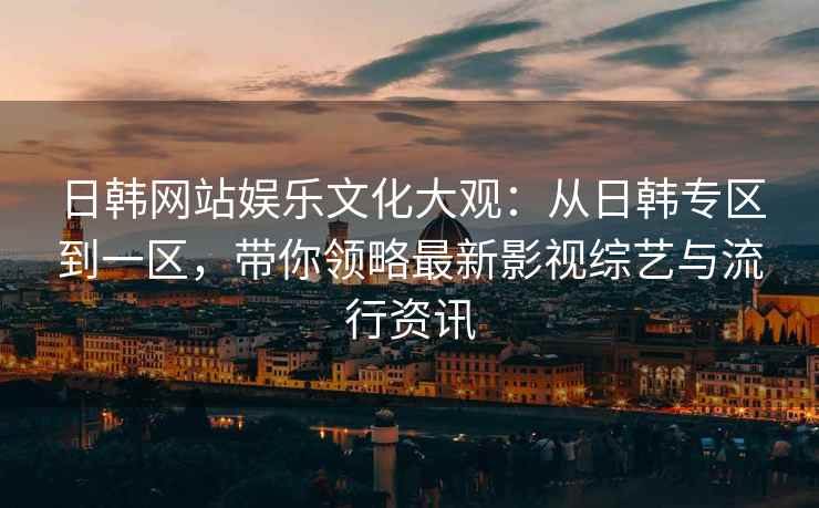 日韩网站娱乐文化大观:从日韩专区到一区,带你领略最新影视综艺与流行资讯