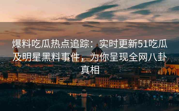 爆料吃瓜热点追踪：实时更新51吃瓜及明星黑料事件，为你呈现全网八卦真相